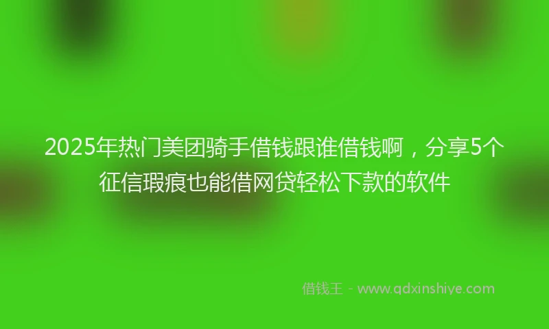 2025年热门美团骑手借钱跟谁借钱啊，分享5个征信瑕疵也能借网贷轻松下款的软件