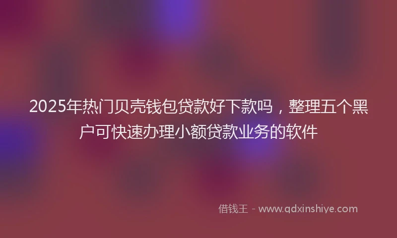 2025年热门贝壳钱包贷款好下款吗，整理五个黑户可快速办理小额贷款业务的软件