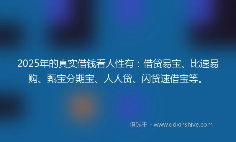 2025年的真实借钱看人性有：借贷易宝、比速易购、甄宝分期宝、人人贷、闪贷速借宝等。