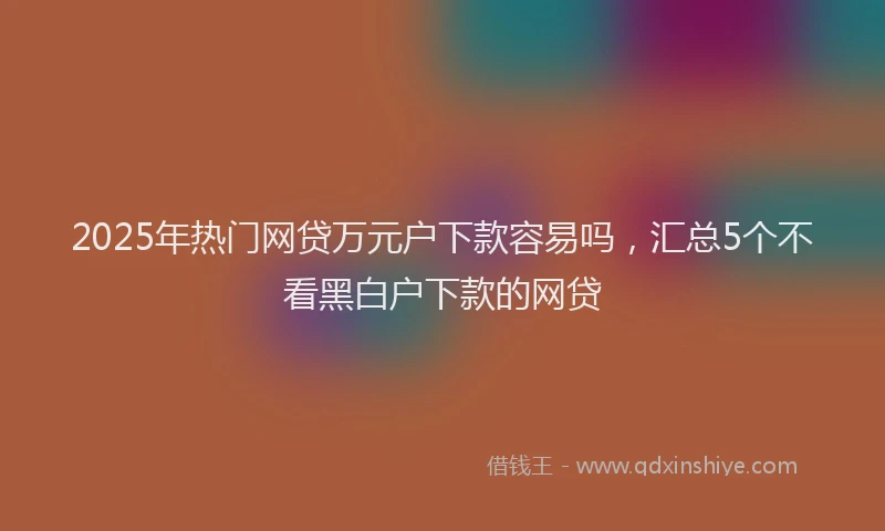2025年热门网贷万元户下款容易吗，汇总5个不看黑白户下款的网贷