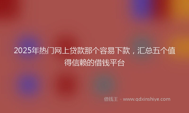 2025年热门网上贷款那个容易下款，汇总五个值得信赖的借钱平台