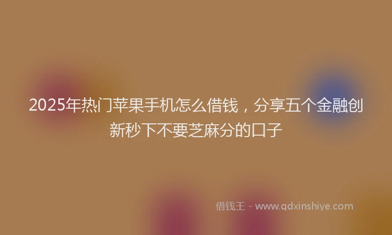 2025年热门苹果手机怎么借钱，分享五个金融创新秒下不要芝麻分的口子