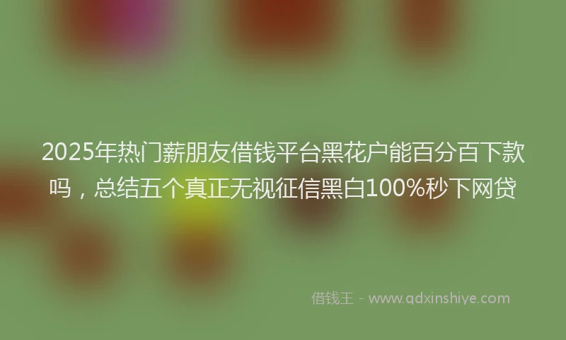 2025年热门薪朋友借钱平台黑花户能百分百下款吗，总结五个真正无视征信黑白100%秒下网贷
