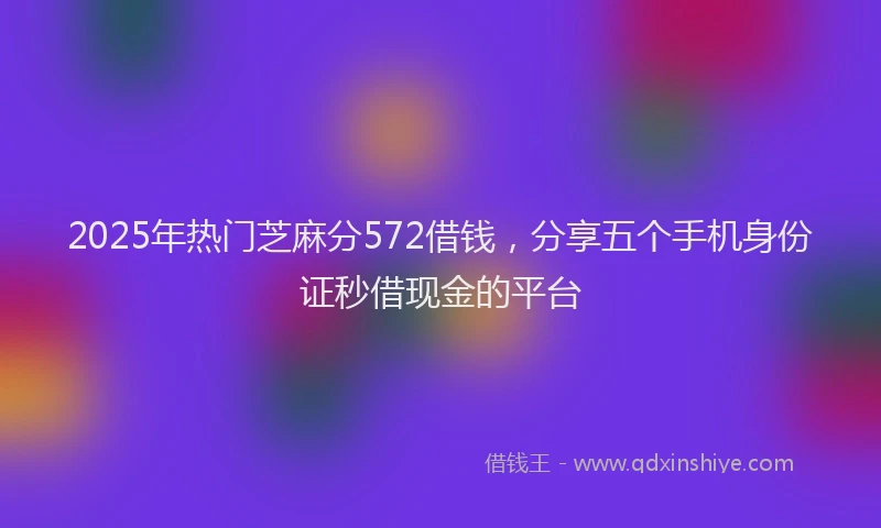 2025年热门芝麻分572借钱，分享五个手机身份证秒借现金的平台