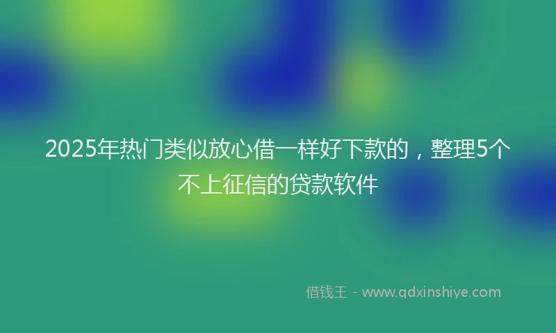 2025年热门类似放心借一样好下款的，整理5个不上征信的贷款软件