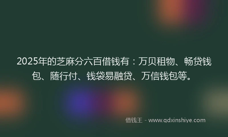 2025年的芝麻分六百借钱有：万贝租物、畅贷钱包、随行付、钱袋易融贷、万信钱包等。