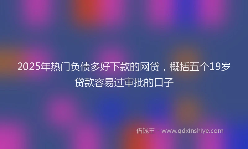 2025年热门负债多好下款的网贷，概括五个19岁贷款容易过审批的口子