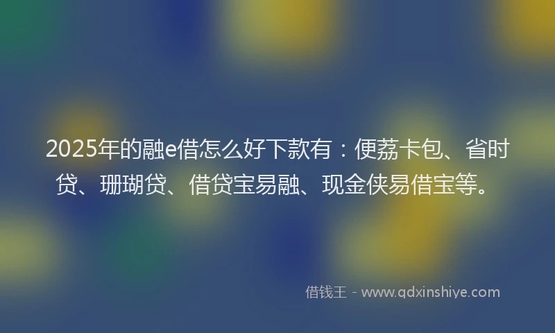 2025年的融e借怎么好下款有：便荔卡包、省时贷、珊瑚贷、借贷宝易融、现金侠易借宝等。