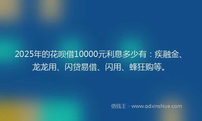 2025年的花呗借10000元利息多少有：疾融金、龙龙用、闪贷易借、闪用、蜂狂购等。