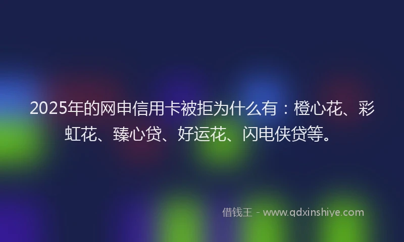 2025年的网申信用卡被拒为什么有：橙心花、彩虹花、臻心贷、好运花、闪电侠贷等。
