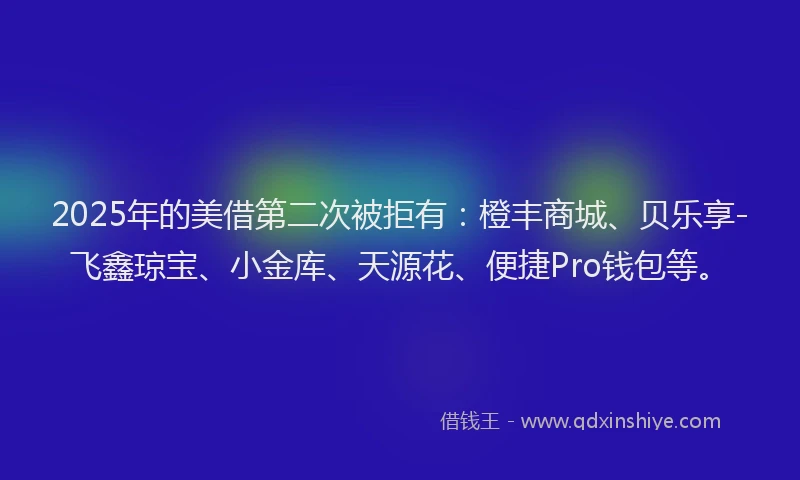 2025年的美借第二次被拒有：橙丰商城、贝乐享-飞鑫琼宝、小金库、天源花、便捷Pro钱包等。