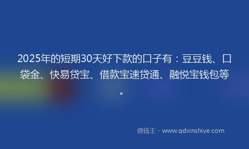2025年的短期30天好下款的口子有：豆豆钱、口袋金、快易贷宝、借款宝速贷通、融悦宝钱包等。