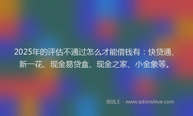 2025年的评估不通过怎么才能借钱有：快贷通、新一花、现金易贷盒、现金之家、小金象等。