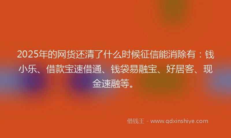 2025年的网货还清了什么时候征信能消除有：钱小乐、借款宝速借通、钱袋易融宝、好居客、现金速融等。