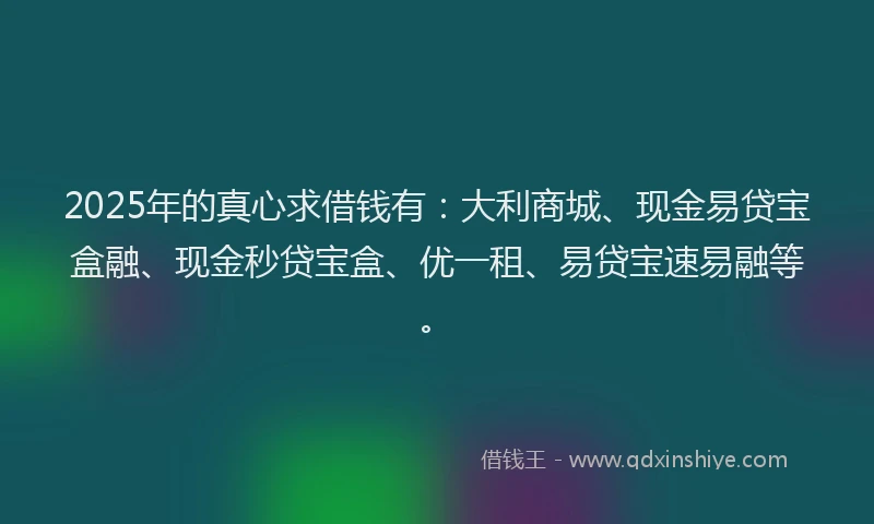 2025年的真心求借钱有：大利商城、现金易贷宝盒融、现金秒贷宝盒、优一租、易贷宝速易融等。