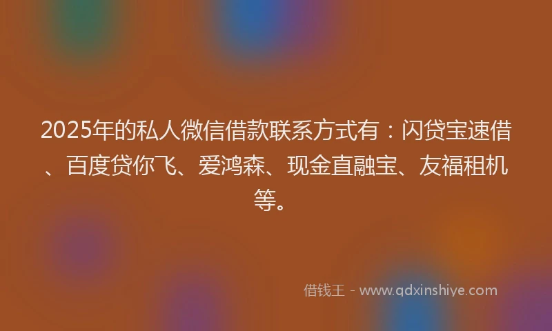 2025年的私人微信借款联系方式有：闪贷宝速借、百度贷你飞、爱鸿森、现金直融宝、友福租机等。