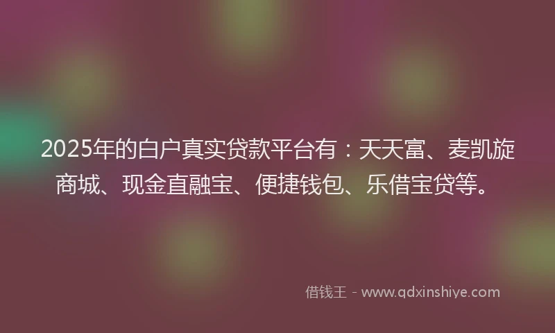 2025年的白户真实贷款平台有：天天富、麦凯旋商城、现金直融宝、便捷钱包、乐借宝贷等。