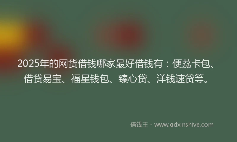 2025年的网货借钱哪家最好借钱有：便荔卡包、借贷易宝、福星钱包、臻心贷、洋钱速贷等。
