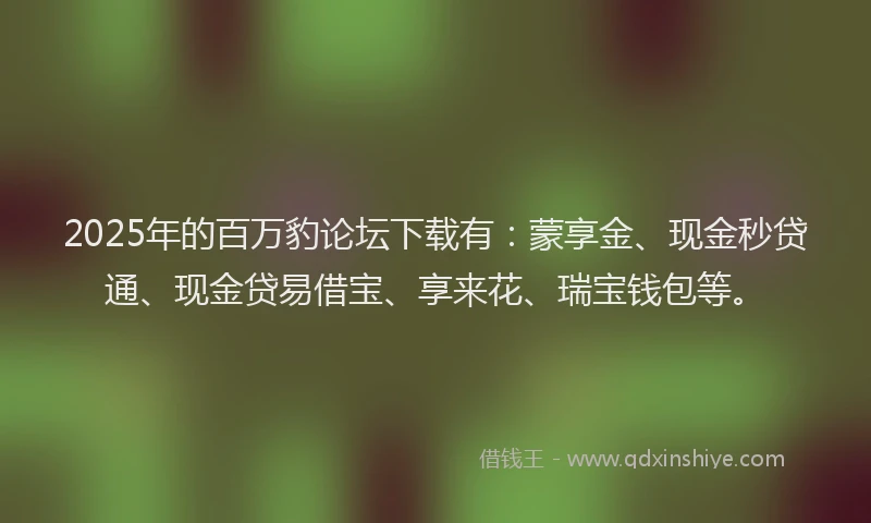 2025年的百万豹论坛下载有：蒙享金、现金秒贷通、现金贷易借宝、享来花、瑞宝钱包等。