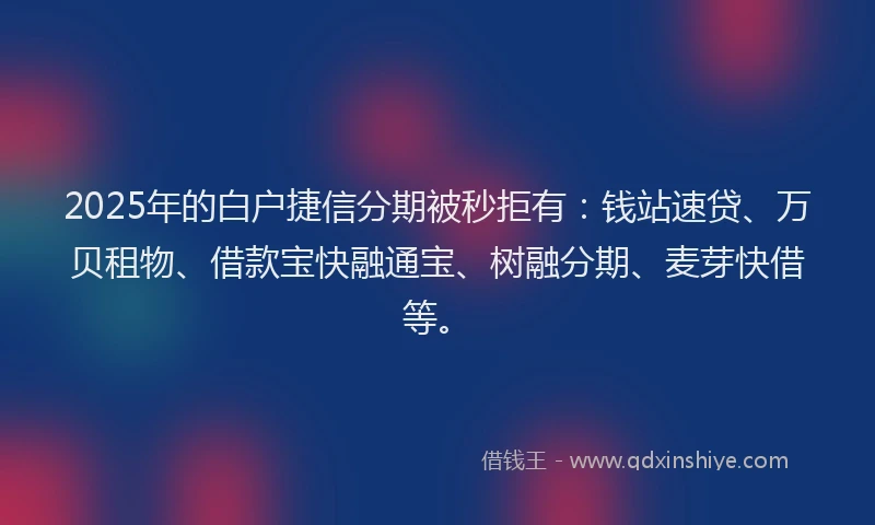 2025年的白户捷信分期被秒拒有：钱站速贷、万贝租物、借款宝快融通宝、树融分期、麦芽快借等。