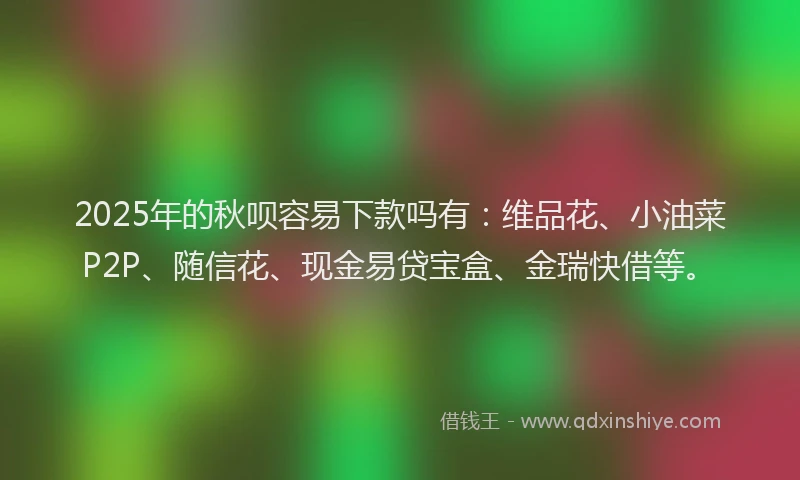 2025年的秋呗容易下款吗有：维品花、小油菜P2P、随信花、现金易贷宝盒、金瑞快借等。