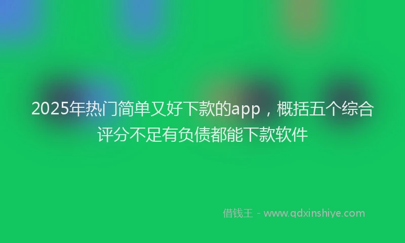 2025年热门简单又好下款的app，概括五个综合评分不足有负债都能下款软件