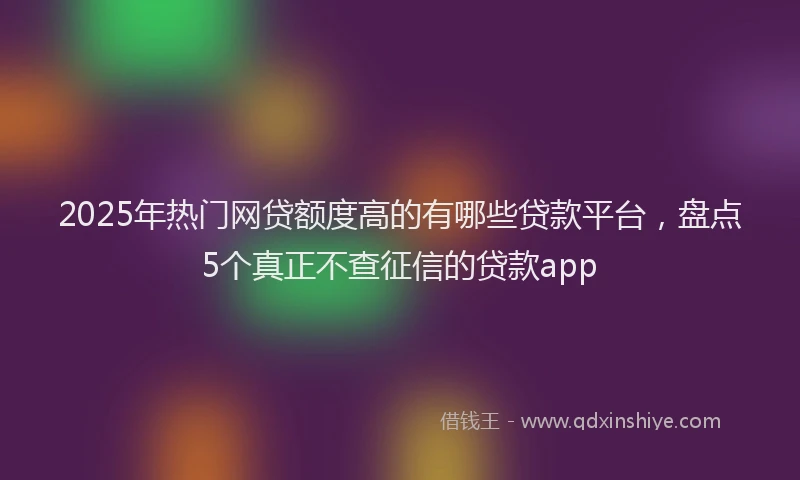2025年热门网贷额度高的有哪些贷款平台，盘点5个真正不查征信的贷款app