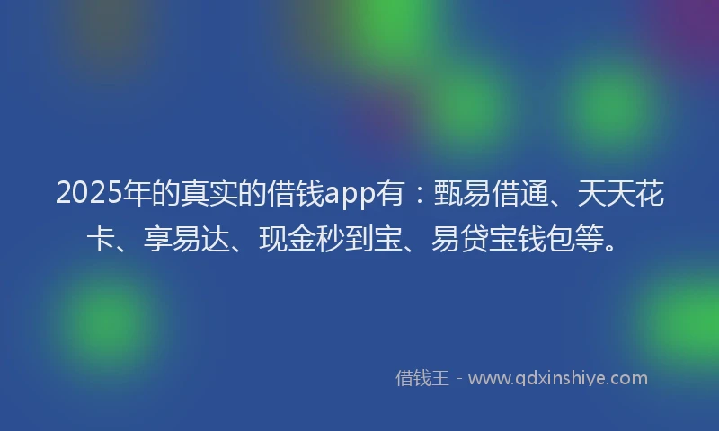 2025年的真实的借钱app有：甄易借通、天天花卡、享易达、现金秒到宝、易贷宝钱包等。