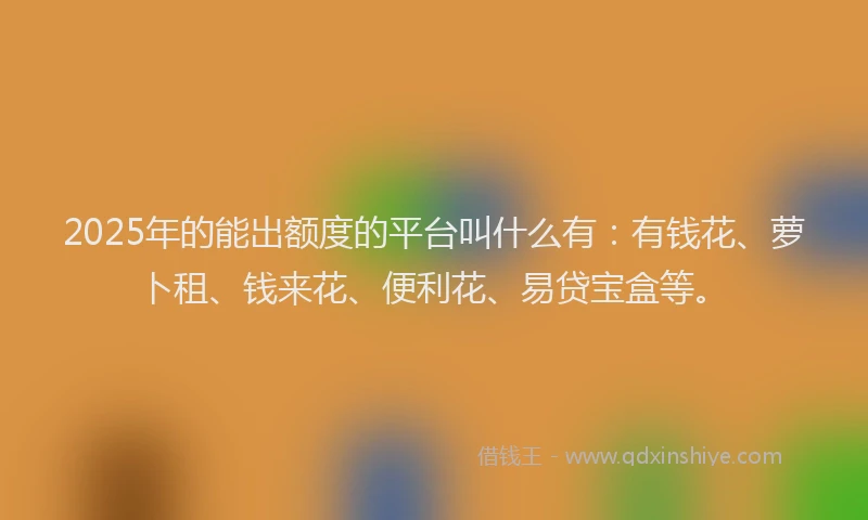 2025年的能出额度的平台叫什么有：有钱花、萝卜租、钱来花、便利花、易贷宝盒等。