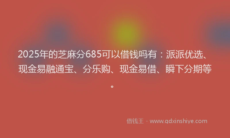 2025年的芝麻分685可以借钱吗有：派派优选、现金易融通宝、分乐购、现金易借、瞬下分期等。