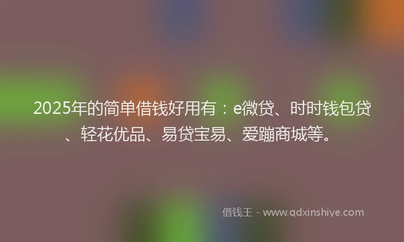 2025年的简单借钱好用有：e微贷、时时钱包贷、轻花优品、易贷宝易、爱蹦商城等。