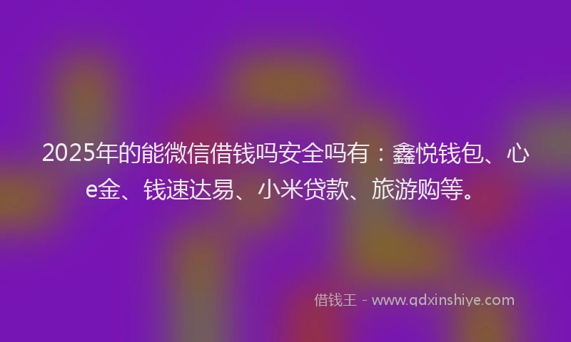 2025年的能微信借钱吗安全吗有：鑫悦钱包、心e金、钱速达易、小米贷款、旅游购等。
