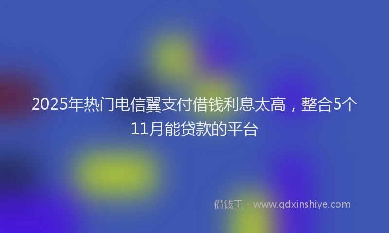2025年热门电信翼支付借钱利息太高，整合5个11月能贷款的平台