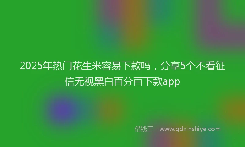 2025年热门花生米容易下款吗，分享5个不看征信无视黑白百分百下款app