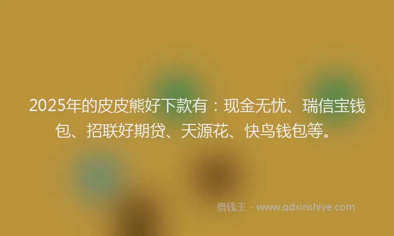 2025年的皮皮熊好下款有：现金无忧、瑞信宝钱包、招联好期贷、天源花、快鸟钱包等。