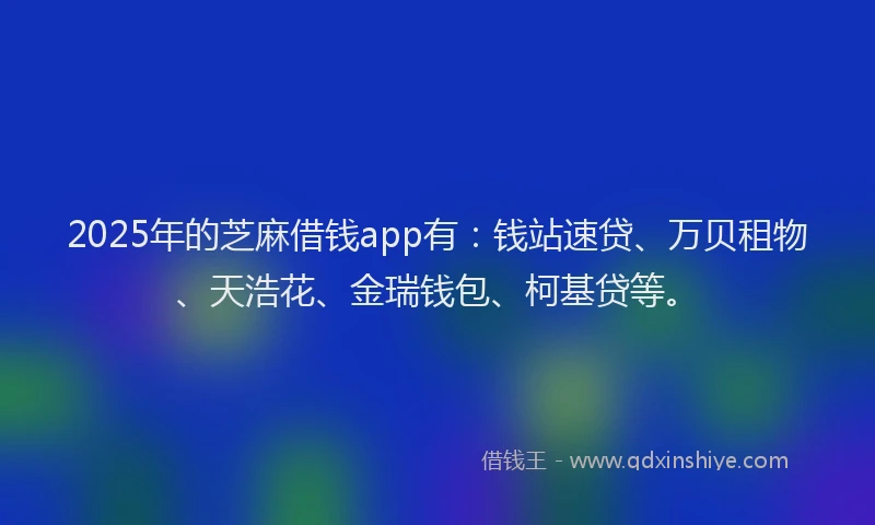 2025年的芝麻借钱app有：钱站速贷、万贝租物、天浩花、金瑞钱包、柯基贷等。