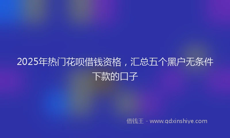 2025年热门花呗借钱资格，汇总五个黑户无条件下款的口子