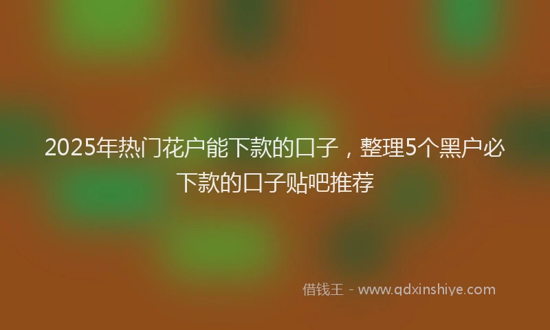 2025年热门花户能下款的口子，整理5个黑户必下款的口子贴吧推荐