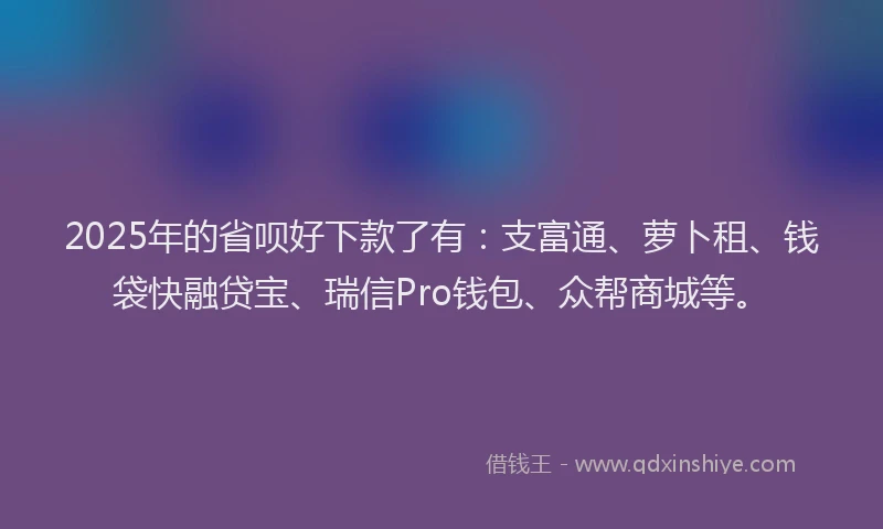 2025年的省呗好下款了有：支富通、萝卜租、钱袋快融贷宝、瑞信Pro钱包、众帮商城等。