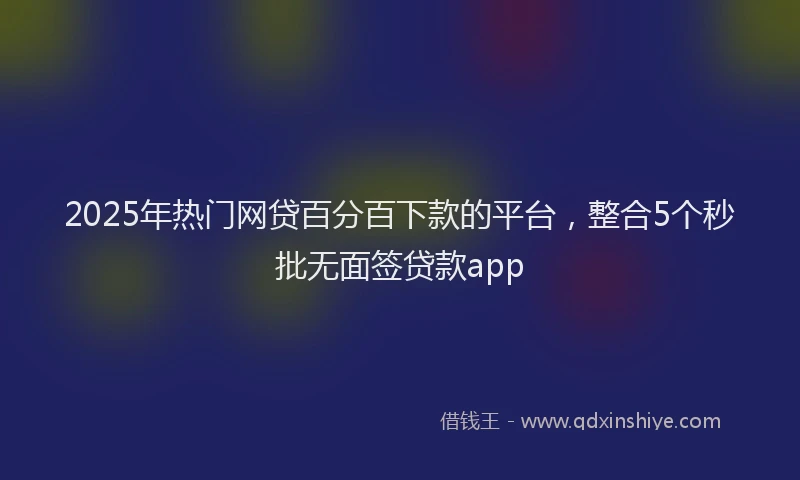 2025年热门网贷百分百下款的平台，整合5个秒批无面签贷款app