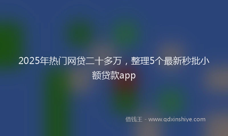 2025年热门网贷二十多万，整理5个最新秒批小额贷款app