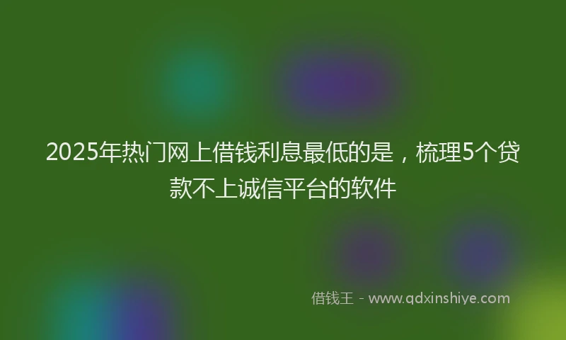 2025年热门网上借钱利息最低的是，梳理5个贷款不上诚信平台的软件