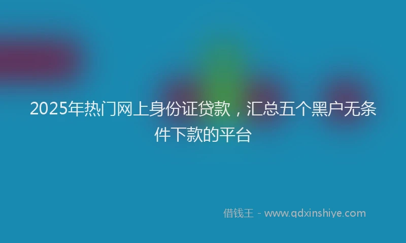 2025年热门网上身份证贷款，汇总五个黑户无条件下款的平台