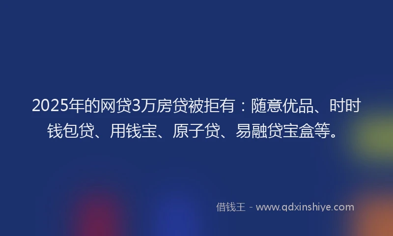 2025年的网贷3万房贷被拒有：随意优品、时时钱包贷、用钱宝、原子贷、易融贷宝盒等。