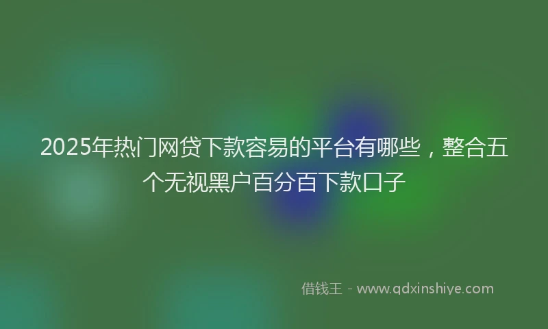 2025年热门网贷下款容易的平台有哪些，整合五个无视黑户百分百下款口子