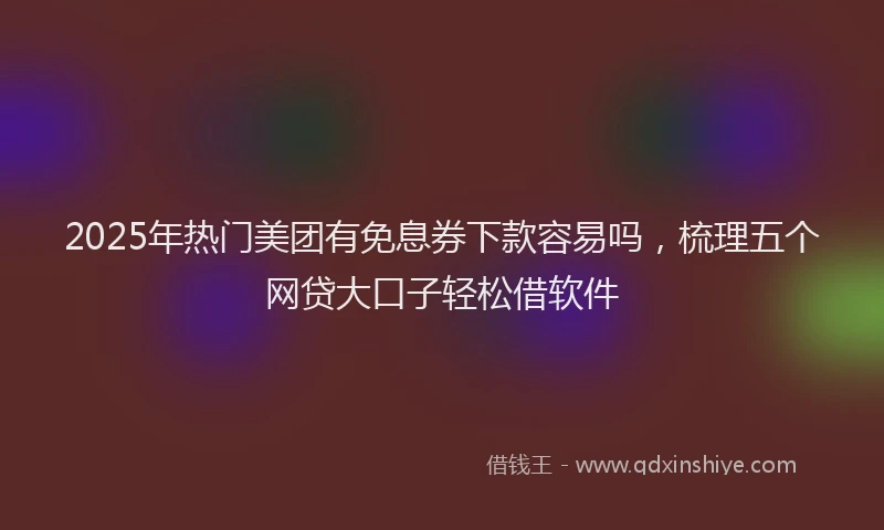 2025年热门美团有免息券下款容易吗，梳理五个网贷大口子轻松借软件