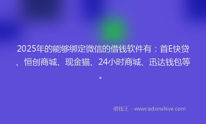2025年的能够绑定微信的借钱软件有：首E快贷、恒创商城、现金猫、24小时商城、迅达钱包等。