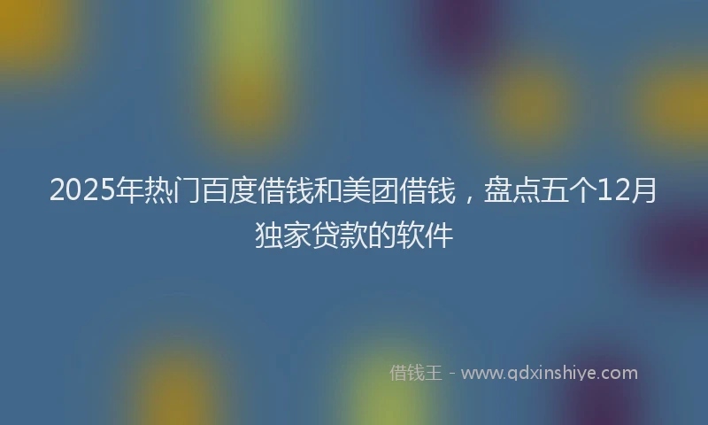 2025年热门百度借钱和美团借钱，盘点五个12月独家贷款的软件