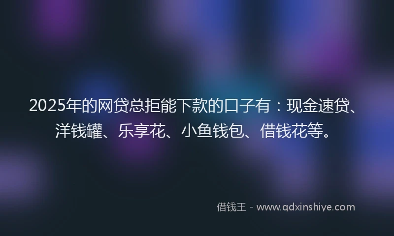 2025年的网贷总拒能下款的口子有：现金速贷、洋钱罐、乐享花、小鱼钱包、借钱花等。