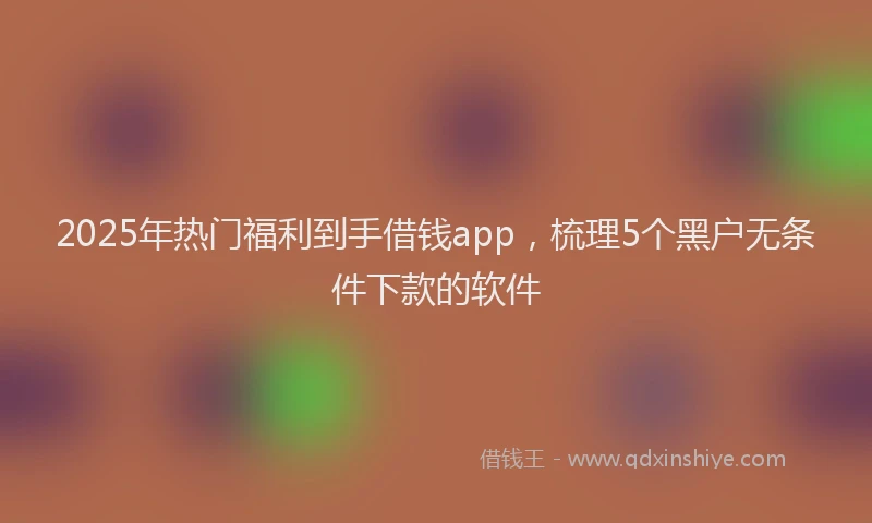 2025年热门福利到手借钱app，梳理5个黑户无条件下款的软件
